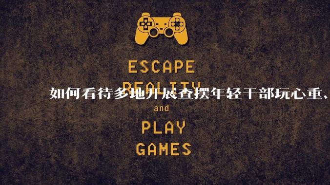 如何看待多地开展查摆年轻干部玩心重、混日子、说话随意、口大气粗等问题的行动？