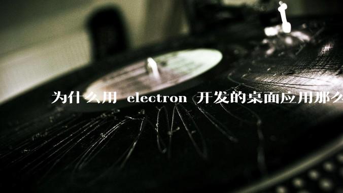 为什么用 electron 开发的桌面应用那么多？